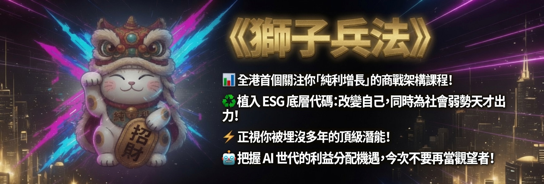 《獅子兵法》
📊 全港首個關注你「純利增長」的商戰架構課程！
♻️ 植入 ESG 底層代碼：改變自己，同時為社會弱勢天才出力！
⚡ 正視你被埋沒多年的頂級潛能！
🤖 把握 AI 世代的利益分配機遇，今次不要再當觀望者！